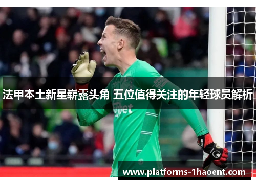 法甲本土新星崭露头角 五位值得关注的年轻球员解析 法甲本土新星崭露头角 五位值得关注的年轻球员解析