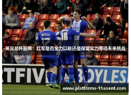 英足总杯前瞻:红军是否全力以赴还是保留实力等待未来挑战 英足总杯前瞻:红军是否全力以赴还是保留实力等待未来挑战