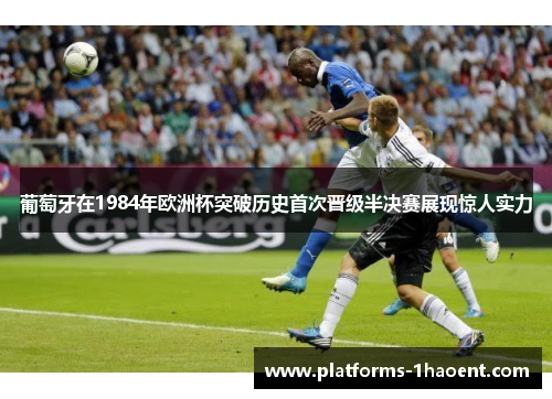 葡萄牙在1984年欧洲杯突破历史首次晋级半决赛展现惊人实力 葡萄牙在1984年欧洲杯突破历史首次晋级半决赛展现惊人实力