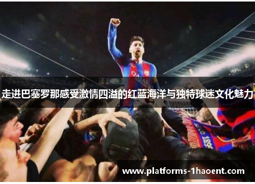 走进巴塞罗那感受激情四溢的红蓝海洋与独特球迷文化魅力