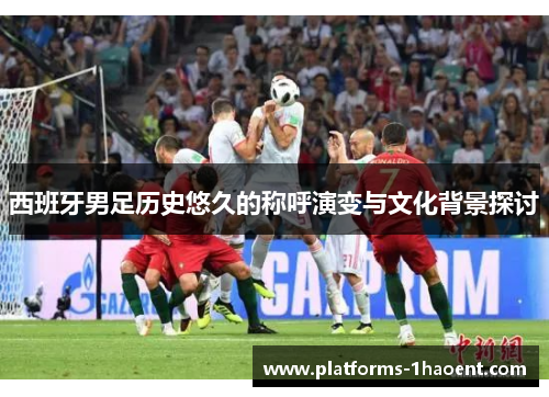 西班牙男足历史悠久的称呼演变与文化背景探讨 西班牙男足历史悠久的称呼演变与文化背景探讨