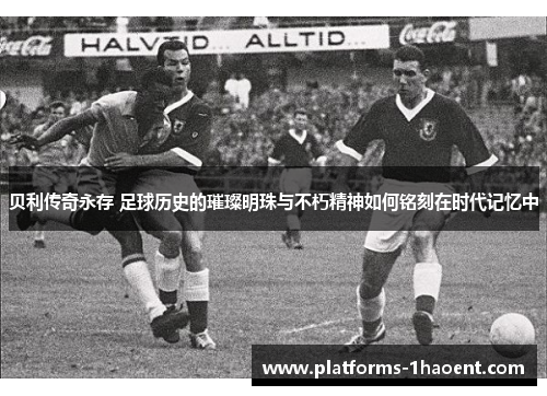 贝利传奇永存 足球历史的璀璨明珠与不朽精神如何铭刻在时代记忆中