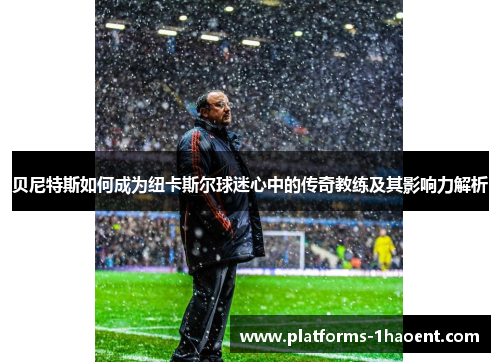 贝尼特斯如何成为纽卡斯尔球迷心中的传奇教练及其影响力解析