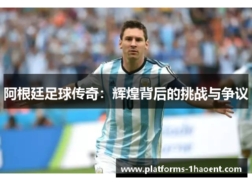 阿根廷足球传奇:辉煌背后的挑战与争议 阿根廷足球传奇:辉煌背后的挑战与争议