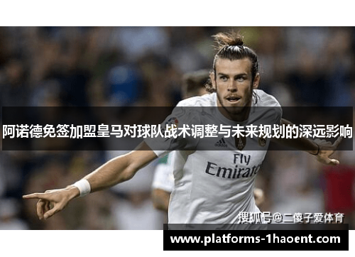 阿诺德免签加盟皇马对球队战术调整与未来规划的深远影响 阿诺德免签加盟皇马对球队战术调整与未来规划的深远影响