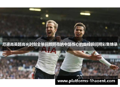 厄德高英超高光时刻全景回顾阿森纳中场核心的巅峰瞬间精彩集锦录
